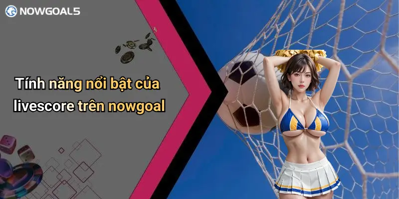 Tính năng nổi bật của livescore trên nowgoal